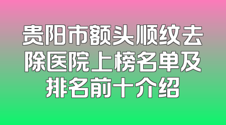 贵阳市额头顺纹去除医院上榜名单及排名前十介绍