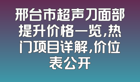 邢台市超声刀面部提升价格一览，热门项目详解，价位表公开
