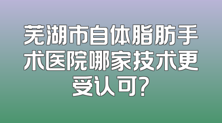 芜湖市自体脂肪手术医院哪家技术更受认可？