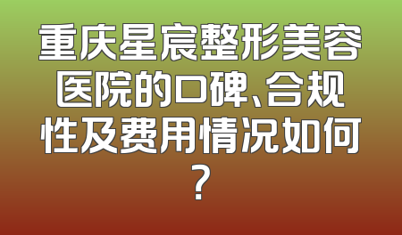 重庆星宸整形美容医院的口碑、合规性及费用情况如何？