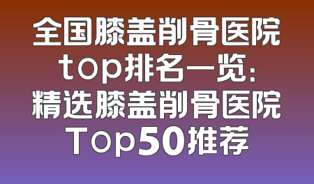 全国膝盖削骨医院top排名一览：精选膝盖削骨医院Top50推荐