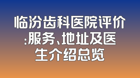 临汾齿科医院评价：服务、地址及医生介绍总览