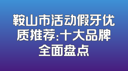 鞍山市活动假牙优质推荐：十大品牌全面盘点