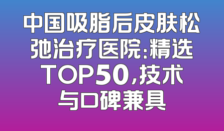 中国吸脂后皮肤松弛治疗医院：精选TOP50，技术与口碑兼具