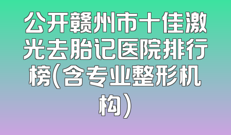 公开赣州市十佳激光去胎记医院排行榜（含专业整形机构）