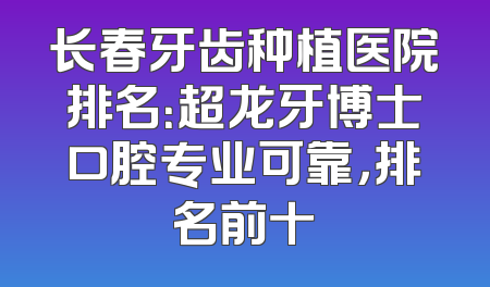 长春牙齿种植医院排名：超龙牙博士口腔专业可靠，排名前十