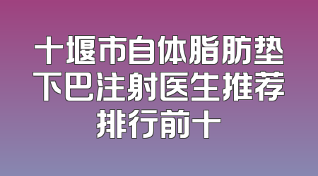 十堰市自体脂肪垫下巴注射医生推荐排行前十