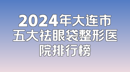 2024年大连市五大祛眼袋整形医院排行榜