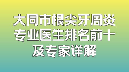 大同市根尖牙周炎专业医生排名前十及专家详解