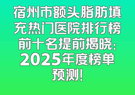 宿州市额头脂肪填充热门医院排行榜前十名提前揭晓：2025年度榜单预测！