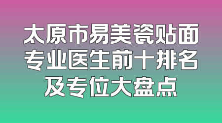 太原市易美瓷贴面专业医生前十排名及专位大盘点