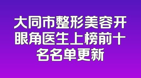 大同市整形美容开眼角医生上榜前十名名单更新