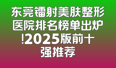 东莞镭射美肤整形医院排名榜单出炉！2025版前十强推荐