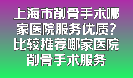 上海市削骨手术哪家医院服务优质？比较推荐哪家医院削骨手术服务