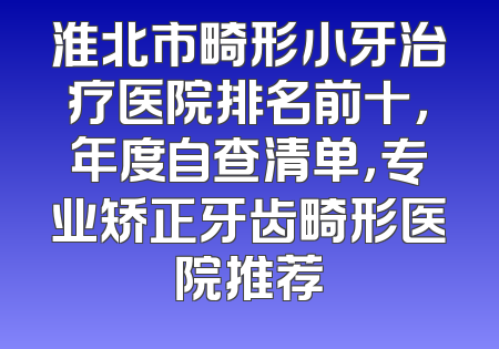 淮北市畸形小牙治疗医院排名前十，年度自查清单，专业矫正牙齿畸形医院推荐