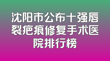 沈阳市公布十强唇裂疤痕修复手术医院排行榜