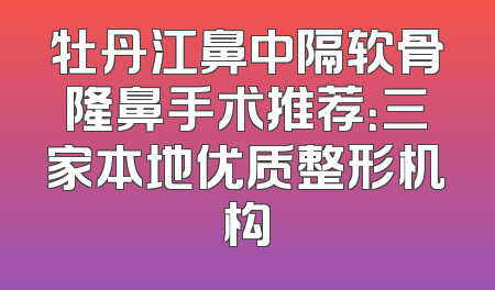 牡丹江鼻中隔软骨隆鼻手术推荐：三家本地优质整形机构