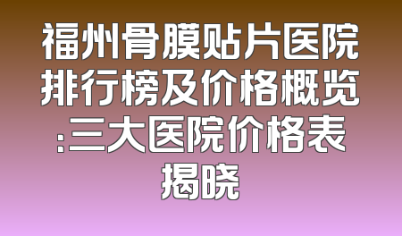 福州骨膜贴片医院排行榜及价格概览：三大医院价格表揭晓