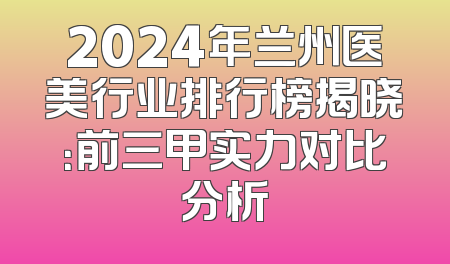 2024年兰州医美行业排行榜揭晓：前三甲实力对比分析