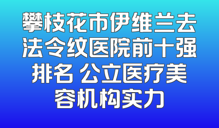 攀枝花市伊维兰去法令纹医院前十强排名 公立医疗美容机构实力