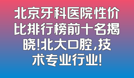 北京牙科医院性价比排行榜前十名揭晓！北大口腔，技术专业行业！