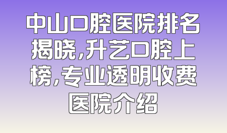 中山口腔医院排名揭晓，升艺口腔上榜，专业透明收费医院介绍