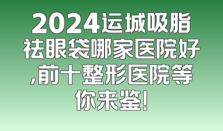 2024运城吸脂祛眼袋哪家医院好，前十整形医院等你来鉴！