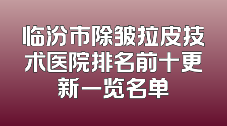临汾市除皱拉皮技术医院排名前十更新一览名单