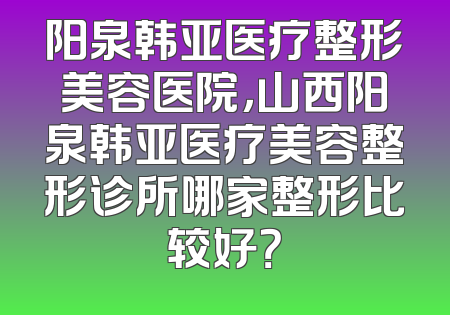 阳泉韩亚医疗整形美容医院，山西阳泉韩亚医疗美容整形诊所哪家整形比较好？