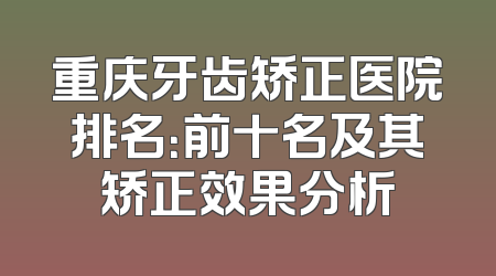 重庆牙齿矫正医院排名：前十名及其矫正效果分析