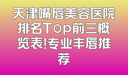 天津嘴唇美容医院排名Top前三概览表！专业丰唇推荐