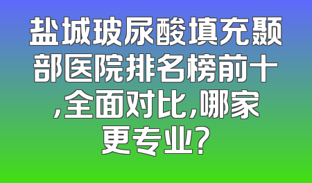 盐城玻尿酸填充颞部医院排名榜前十，全面对比，哪家更专业？