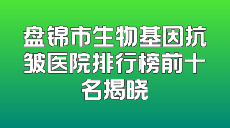 盘锦市生物基因抗皱医院排行榜前十名揭晓