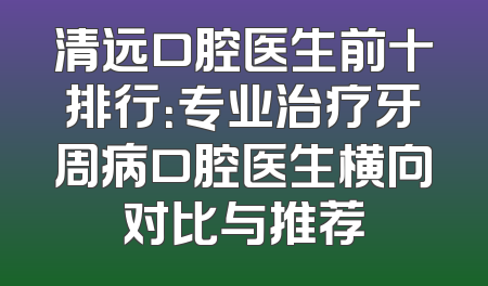 清远口腔医生前十排行：专业治疗牙周病口腔医生横向对比与推荐
