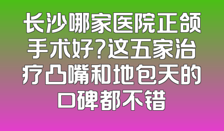 长沙哪家医院正颌手术好？这五家治疗凸嘴和地包天的口碑都不错