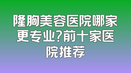 隆胸美容医院哪家更专业？前十家医院推荐