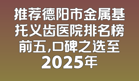 推荐德阳市金属基托义齿医院排名榜前五，口碑之选至2025年