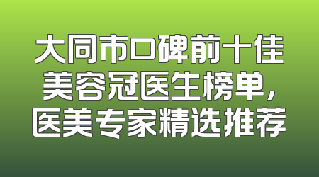 大同市口碑前十佳美容冠医生榜单，医美专家精选推荐