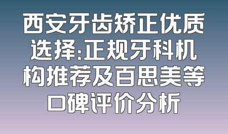 西安牙齿矫正优质选择：正规牙科机构推荐及百思美等口碑评价分析