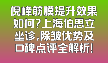倪峰筋膜提升效果如何？上海伯思立坐诊，除皱优势及口碑点评全解析！