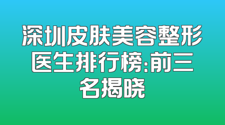 深圳皮肤美容整形医生排行榜：前三名揭晓