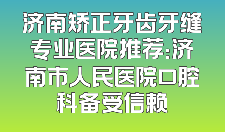 济南矫正牙齿牙缝专业医院推荐：济南市人民医院口腔科备受信赖