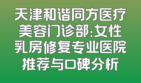 天津和谐同方医疗美容门诊部：女性乳房修复专业医院推荐与口碑分析