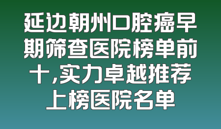 延边朝州口腔癌早期筛查医院榜单前十，实力卓越推荐上榜医院名单