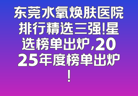 东莞水氧焕肤医院排行精选三强！星选榜单出炉，2025年度榜单出炉！