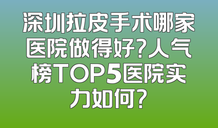 深圳拉皮手术哪家医院做得好？人气榜TOP5医院实力如何？