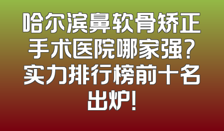 哈尔滨鼻软骨矫正手术医院哪家强？实力排行榜前十名出炉！