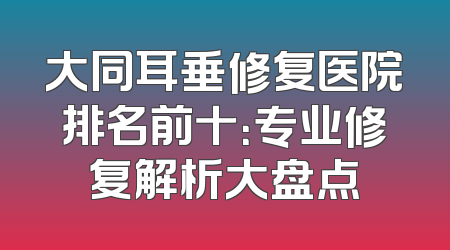 大同耳垂修复医院排名前十：专业修复解析大盘点