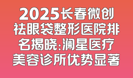 2025长春微创祛眼袋整形医院排名揭晓：澜星医疗美容诊所优势显著