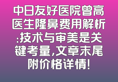 中日友好医院曾高医生隆鼻费用解析：技术与审美是关键考量，文章末尾附价格详情！